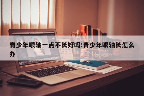 青少年眼轴一点不长好吗:青少年眼轴长怎么办