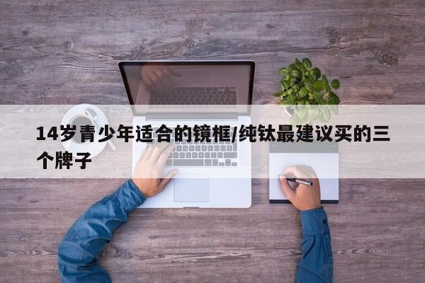 14岁青少年适合的镜框/纯钛最建议买的三个牌子