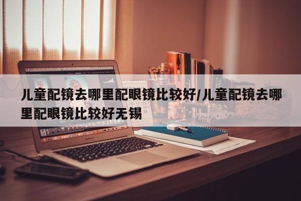 儿童配镜去哪里配眼镜比较好/儿童配镜去哪里配眼镜比较好无锡