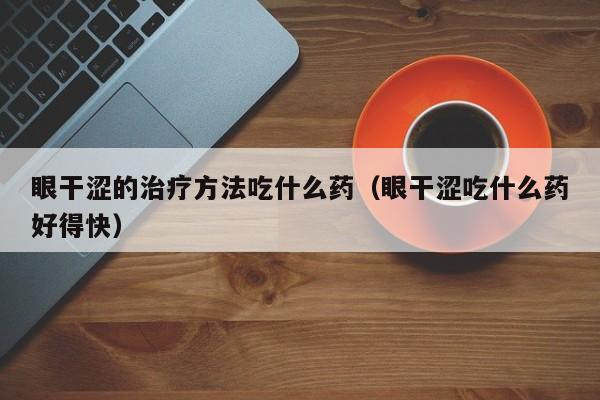 眼干涩的治疗方法吃什么药(眼干涩吃什么药好得快)