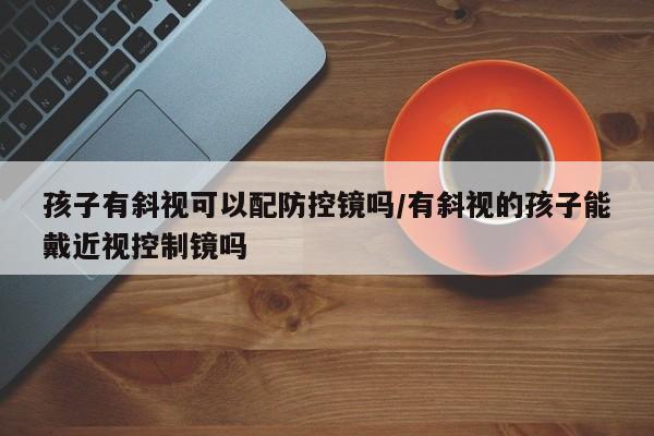 孩子有斜视可以配防控镜吗/有斜视的孩子能戴近视控制镜吗