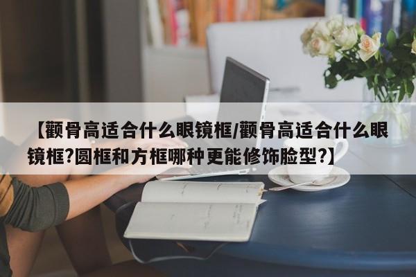【颧骨高适合什么眼镜框/颧骨高适合什么眼镜框?圆框和方框哪种更能修饰脸型?】