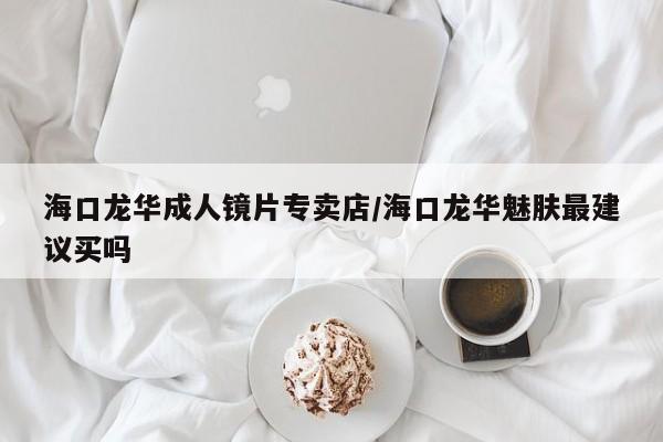 海口龙华成人镜片专卖店/海口龙华魅肤最建议买吗