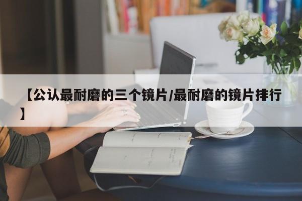 【公认最耐磨的三个镜片/最耐磨的镜片排行】