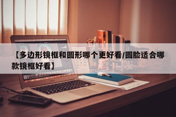 【多边形镜框和圆形哪个更好看/圆脸适合哪款镜框好看】