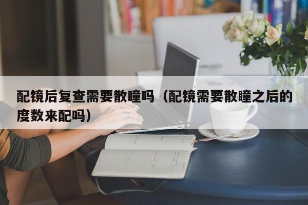 配镜后复查需要散瞳吗(配镜需要散瞳之后的度数来配吗)
