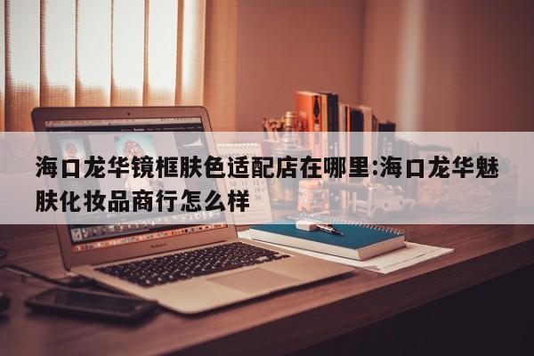 海口龙华镜框肤色适配店在哪里:海口龙华魅肤化妆品商行怎么样
