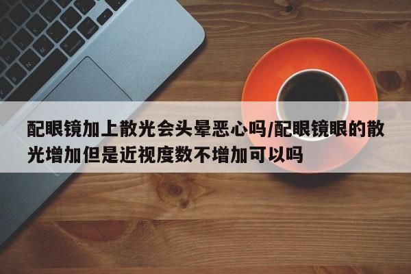 配眼镜加上散光会头晕恶心吗/配眼镜眼的散光增加但是近视度数不增加可以吗