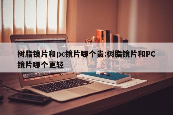 树脂镜片和pc镜片哪个贵:树脂镜片和PC镜片哪个更轻