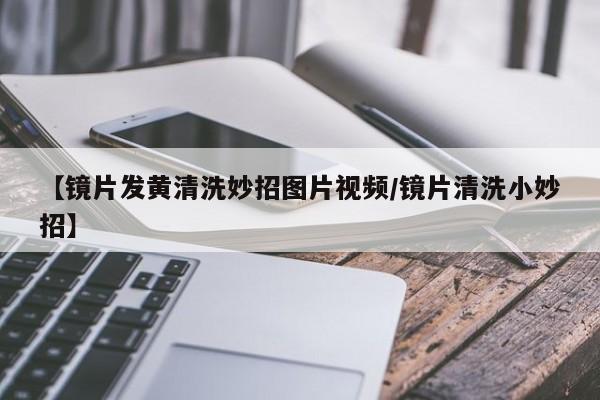 【镜片发黄清洗妙招图片视频/镜片清洗小妙招】