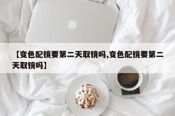 【变色配镜要第二天取镜吗,变色配镜要第二天取镜吗】