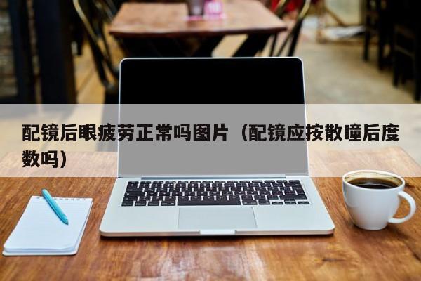 配镜后眼疲劳正常吗图片(配镜应按散瞳后度数吗)