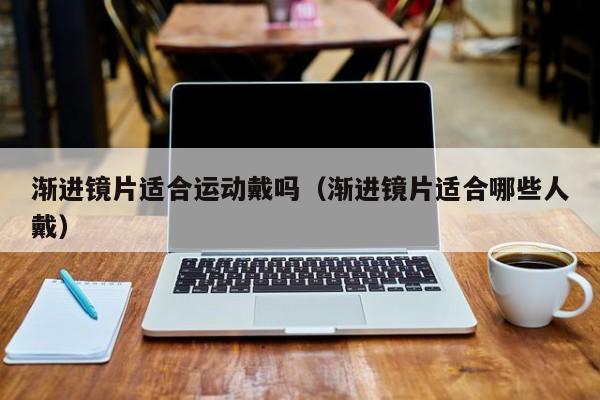 渐进镜片适合运动戴吗(渐进镜片适合哪些人戴)
