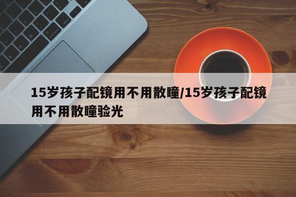 15岁孩子配镜用不用散瞳/15岁孩子配镜用不用散瞳验光