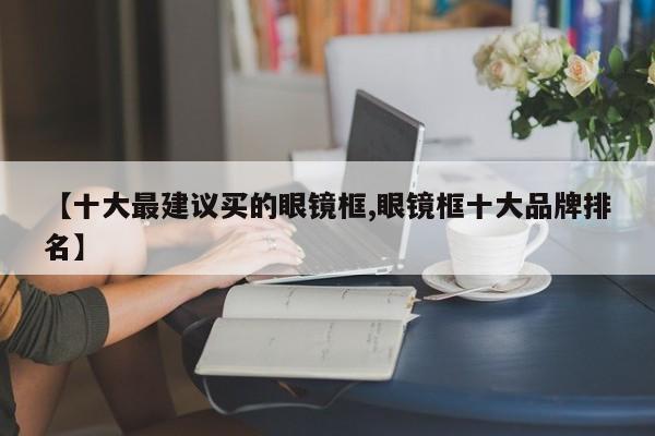 【十大最建议买的眼镜框,眼镜框十大品牌排名】