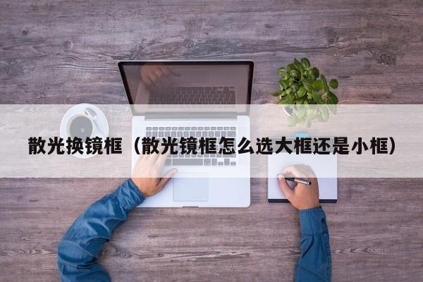 散光换镜框(散光镜框怎么选大框还是小框)